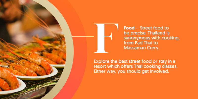 F - is for food. Thailand is home to renowned cuisine. Get out on foot and try some street food to get a real taste for the city you're in. 