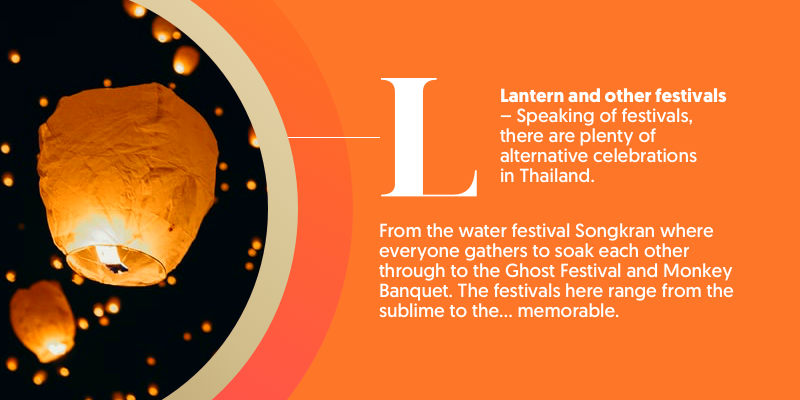 L - is for Lanterns and other Festivals. Thailand is a deeply spiritual land with Buddhism being the main belief system. Make sure you catch one of the incredible festivals while you're there. We recommend the Ghost Festival or Monkey Banquet 