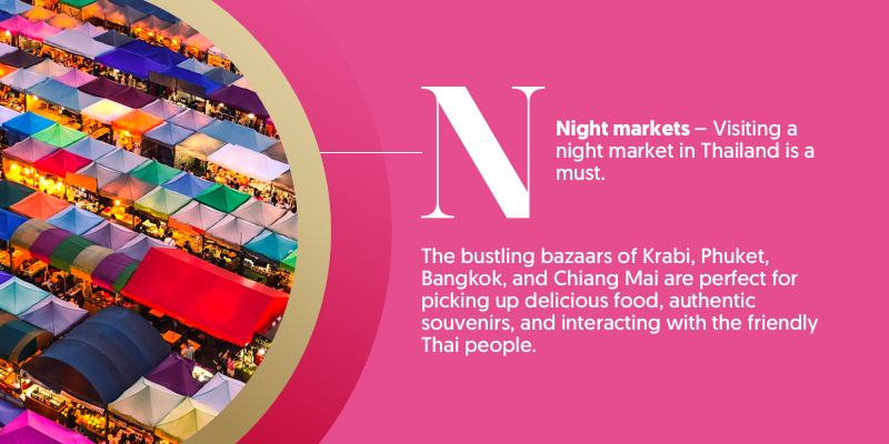 N - is for night markets. Spend a night like no other taking a walk through one of Thailand's many nights markets. Pick up delicious food and amazing presents, clothing, and other souvenirs.