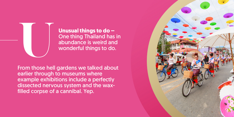 U - is for unusual things to do. If there's one things Thailand has in abundance, it's strange days out. From those Hell Gardens to macabre museums which counts a dissected nervous system and the wax-filled corpse of a cannibal among its "exhibits"