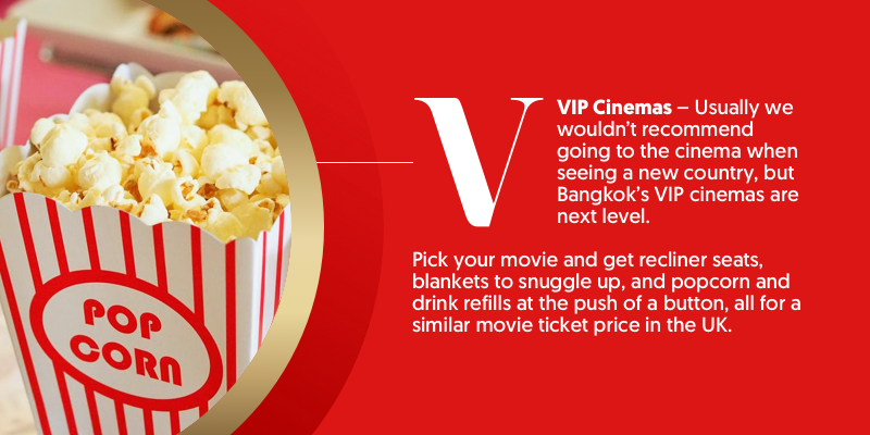 V - is for VIP cinemas. You've never been to the cinema unless you've gone to a VIP screening in Thailand. Snuggle up in blankets, reclining seats, and snack and drink refills at the touch of a button. All for the same price as catching a flick in the UK.  